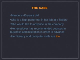 THE CASE

•Maude is 40 years old
•She is a high performer in her job at a factory
•She would like to advance in the company
•Her employer has recommended courses in
business administration in order to advance
•Her literacy and computer skills are low
 