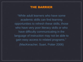 THE BARRIER

   “While adult learners who have some
     academic skills can find learning
opportunities to refresh these skills, those
 who have very poor literacy skills or who
    have difficulty communicating in the
language of instruction may not be able to
  gain easy access to related programs.”
   (MacKeracher, Suart, Potter 2006)
 