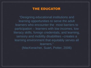 THE EDUCATOR

      “Designing educational institutions and
     learning opportunities to serve the adult
  learners who encounter the most barriers to
 participation – learners with low incomes, low
literacy skills, foreign credentials, and learning,
   sensory and mobility disabilities –creates a
 learning environment that equitably serves all
                      learners.”
        (MacKeracher, Suart, Potter, 2006)
 