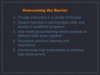 Overcoming the Barrier

1. Provide instruction in a variety of formats
2. Support learners in gaining basic skills and
   access to academic programs
3. Use mixed group learning where students of
   different skills learn together
4. Recognize previous learning and
   experience
5. Demonstrate high expectations to produce
   high achievement
 