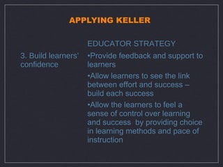 APPLYING KELLER

                     EDUCATOR STRATEGY
3. Build learners’   •Provide feedback and support to
confidence           learners
                     •Allow learners to see the link
                     between effort and success –
                     build each success
                     •Allow the learners to feel a
                     sense of control over learning
                     and success by providing choice
                     in learning methods and pace of
                     instruction
 
