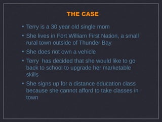 THE CASE

• Terry is a 30 year old single mom
• She lives in Fort William First Nation, a small
  rural town outside of Thunder Bay
• She does not own a vehicle
• Terry has decided that she would like to go
  back to school to upgrade her marketable
  skills
• She signs up for a distance education class
  because she cannot afford to take classes in
  town
 