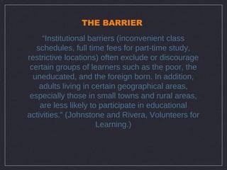 THE BARRIER
     “Institutional barriers (inconvenient class
   schedules, full time fees for part-time study,
restrictive locations) often exclude or discourage
 certain groups of learners such as the poor, the
  uneducated, and the foreign born. In addition,
    adults living in certain geographical areas,
 especially those in small towns and rural areas,
    are less likely to participate in educational
activities.” (Johnstone and Rivera, Volunteers for
                      Learning.)
 