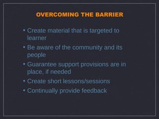 OVERCOMING THE BARRIER

• Create material that is targeted to
  learner
• Be aware of the community and its
  people
• Guarantee support provisions are in
  place, if needed
• Create short lessons/sessions
• Continually provide feedback
 