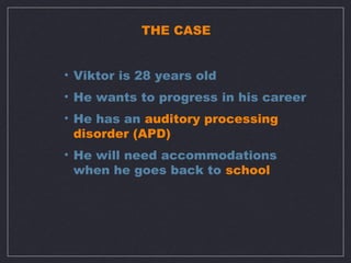 THE CASE


• Viktor is 28 years old
• He wants to progress in his career
• He has an auditory processing
  disorder (APD)
• He will need accommodations
  when he goes back to school
 