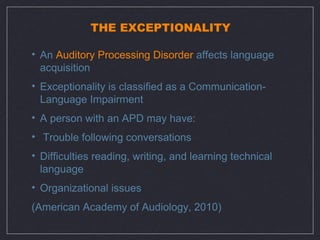 THE EXCEPTIONALITY

• An Auditory Processing Disorder affects language
  acquisition
• Exceptionality is classified as a Communication-
  Language Impairment
• A person with an APD may have:
• Trouble following conversations
• Difficulties reading, writing, and learning technical
  language
• Organizational issues
(American Academy of Audiology, 2010)
 