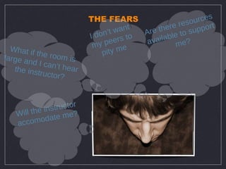 THE FEARS                     rces
                                        t         re resou ort
                              on’t wan    Ar e the to supp
                            Id       s to      ilable ?
                                peer       ava      me
                             my
  What if
          the roo              pity me
large an           m is
         d I can’
   the inst       t hear
           ructor?



           e in s tructor
    Will th        e me?
    acco  modat
 