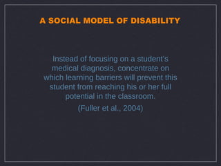 A SOCIAL MODEL OF DISABILITY



  Instead of focusing on a student’s
  medical diagnosis, concentrate on
which learning barriers will prevent this
 student from reaching his or her full
      potential in the classroom.
          (Fuller et al., 2004)
 
