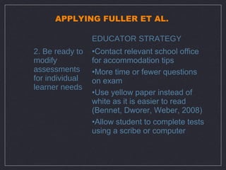 APPLYING FULLER ET AL.

                 EDUCATOR STRATEGY
2. Be ready to   •Contact relevant school office
modify           for accommodation tips
assessments      •More time or fewer questions
for individual   on exam
learner needs
                 •Use yellow paper instead of
                 white as it is easier to read
                 (Bennet, Dworer, Weber, 2008)
                 •Allow student to complete tests
                 using a scribe or computer
 