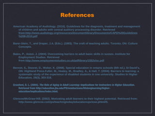 References
American Academy of Audiology. (2010). Guidelines for the diagnosis, treatment and management
   of children and adults with central auditory processing disorder. Retrieved
   from:http://www.audiology.org/resources/documentlibrary/Documents/CAPD%20Guidelines
   %208-2010.pdf

Barer-Stein, T., and Draper, J.A. (Eds.). (1993). The craft of teaching adults. Toronto, ON: Culture
    Concepts.

Bates, P., Aston, J. (2004). Overcoming barriers to adult basic skills in sussex. Institute for
    Employment Studies. Retrieved
    from:http://www.employmentstudies.co.uk/pdflibrary/1552slsc.pdf

Bennet, S., Dworet, D., Weber, K. (2008). Special education in ontario schools (6th ed.). St David’s,
   ON: Highland Press.Fuller, M., Healey, M., Bradley, A., & Hall, T. (2004). Barriers to learning: a
   systematic study of the experience of disabled students in one university. Studies In Higher
   Education, 29(3), 303-318.

Crawford, D. L. (2004). The Role of Aging in Adult Learning: Implications for Instructors in Higher Education .
    Retrieved from http://education.jhu.edu/PD/newhorizons/lifelonglearning/higher-
    education/implications/index.html.

Glencoe/McGraw-Hill. (2002). Motivating adult learners to their highest potential. Retrieved from:
    http://www.glencoe.com/ps/teachingtoday/educationupclose.phtml/5.
 