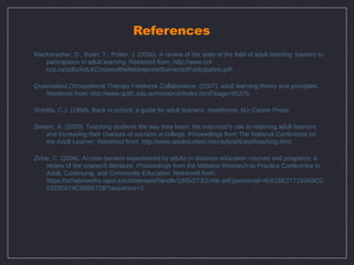 References
MacKeracher, D., Suart, T., Potter, J. (2006). A review of the state of the field of adult learning: barriers to
   participation in adult learning. Retrieved from: http://www.ccl-
   cca.ca/pdfs/AdLKC/stateofthefieldreports/BarrierstoParticipation.pdf.

Queensland Occupational Therapy Fieldwork Collaborative. (2007). adult learning theory and principles.
   Retrieved from: http://www.qotfc.edu.au/resource/index.html?page=65375.

Shields, C.J. (1994). Back in school: a guide for adult learners. Hawthorne, NJ: Career Press.

Siebert, A. (2000). Teaching students the way they learn: the instructor's role In retaining adult learners
    and Increasing their chances of success in college. Proceedings from The National Conference on
    the Adult Learner. Retrieved from: http://www.adultstudent.com/eds/articles/teaching.html.

Zirkle, C. (2004). Access barriers experienced by adults in distance education courses and programs: a
     review of the research literature. Proceedings from the Midwest Research-to Practice Conference in
     Adult, Continuing, and Community Education. Retrieved from:
     https://scholarworks.iupui.edu/bitstream/handle/1805/273/Zirkle.pdf;jsessionid=4D51BE277293A9CC
     5325D674C8BBE72B?sequence=1.
 