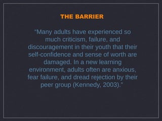 THE BARRIER

   “Many adults have experienced so
       much criticism, failure, and
discouragement in their youth that their
self-confidence and sense of worth are
      damaged. In a new learning
 environment, adults often are anxious,
fear failure, and dread rejection by their
     peer group (Kennedy, 2003).”
 