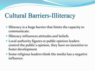Cultural Barriers-Illiteracy
 Illiteracy is a huge barrier that limits the capacity to
communicate.
 Illiteracy influences attitudes and beliefs.
 Local authority figures or public opinion leaders
control the public's opinion, they have no incentive to
foster development
 Some religious leaders think the media has a negative
influence.
 