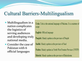 Cultural Barriers-Multilingualism
 Multilingualism in a
nation complicates
the logistics of
serving audiences
and developing truly
national media.
 Consider the case of
Pakistan with 6
official languages
 