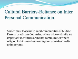 Cultural Barriers-Reliance on Inter
Personal Communication
Sometimes, It occurs in rural communities of Middle
Eastern or African Countries, where tribe or family are
important identifiers or in that communities where
religion forbids media consumption or makes media
unimportant.
 