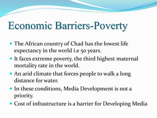 Economic Barriers-Poverty
 The African country of Chad has the lowest life
expectancy in the world i.e 50 years.
 It faces extreme poverty, the third highest maternal
mortality rate in the world.
 An arid climate that forces people to walk a long
distance for water.
 In these conditions, Media Development is not a
priority.
 Cost of infrastructure is a barrier for Developing Media
 