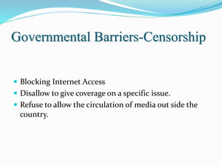 Governmental Barriers-Censorship
 Blocking Internet Access
 Disallow to give coverage on a specific issue.
 Refuse to allow the circulation of media out side the
country.
 