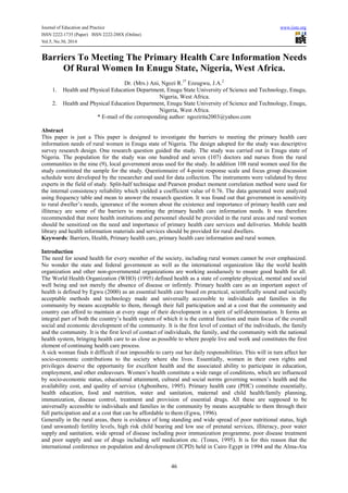 Journal of Education and Practice www.iiste.org
ISSN 2222-1735 (Paper) ISSN 2222-288X (Online)
Vol.5, No.30, 2014
46
Barriers To Meeting The Primary Health Care Information Needs
Of Rural Women In Enugu State, Nigeria, West Africa.
Dr. (Mrs.) Ani, Ngozi R.1*
Ezeugwu, J.A.2
1. Health and Physical Education Department, Enugu State University of Science and Technology, Enugu,
Nigeria, West Africa.
2. Health and Physical Education Department, Enugu State University of Science and Technology, Enugu,
Nigeria, West Africa.
* E-mail of the corresponding author: ngozirita2003@yahoo.com
Abstract
This paper is just a This paper is designed to investigate the barriers to meeting the primary health care
information needs of rural women in Enugu state of Nigeria. The design adopted for the study was descriptive
survey research design. One research question guided the study. The study was carried out in Enugu state of
Nigeria. The population for the study was one hundred and seven (107) doctors and nurses from the rural
communities in the nine (9), local government areas used for the study. In addition 108 rural women used for the
study constituted the sample for the study. Questionnaire of 4-point response scale and focus group discussion
schedule were developed by the researcher and used for data collection. The instruments were validated by three
experts in the field of study. Split-half technique and Pearson product moment correlation method were used for
the internal consistency reliability which yielded a coefficient value of 0.76. The data generated were analyzed
using frequency table and mean to answer the research question. It was found out that government in sensitivity
to rural dweller’s needs, ignorance of the women about the existence and importance of primary health care and
illiteracy are some of the barriers to meeting the primary health care information needs. It was therefore
recommended that more health institutions and personnel should be provided in the rural areas and rural women
should be sensitized on the need and importance of primary health care services and deliveries. Mobile health
library and health information materials and services should be provided for rural dwellers.
Keywords: Barriers, Health, Primary health care, primary health care information and rural women.
Introduction
The need for sound health for every member of the society, including rural women cannot be over emphasized.
No wonder the state and federal government as well as the international organization like the world health
organization and other non-governmental organizations are working assiduously to ensure good health for all.
The World Health Organization (WHO) (1995) defined health as a state of complete physical, mental and social
well being and not merely the absence of disease or infirmly. Primary health care as an important aspect of
health is defined by Egwu (2000) as an essential health care based on practical, scientifically sound and socially
acceptable methods and technology made and universally accessible to individuals and families in the
community by means acceptable to them, through their full participation and at a cost that the community and
country can afford to maintain at every stage of their development in a spirit of self-determination. It forms an
integral part of both the country’s health system of which it is the central function and main focus of the overall
social and economic development of the community. It is the first level of contact of the individuals, the family
and the community. It is the first level of contact of individuals, the family, and the community with the national
health system, bringing health care to as close as possible to where people live and work and constitutes the first
element of continuing health care process.
A sick woman finds it difficult if not impossible to carry out her daily responsibilities. This will in turn affect her
socio-economic contributions to the society where she lives. Essentially, women in their own rights and
privileges deserve the opportunity for excellent health and the associated ability to participate in education,
employment, and other endeavours. Women’s health constitute a wide range of conditions, which are influenced
by socio-economic status, educational attainment, cultural and social norms governing women’s health and the
availability cost, and quality of service (Agbonibere, 1995). Primary health care (PHC) constitute essentially,
health education, food and nutrition, water and sanitation, maternal and child health/family planning,
immunization, disease control, treatment and provision of essential drugs. All these are supposed to be
universally accessible to individuals and families in the community by means acceptable to them through their
full participation and at a cost that can be affordable to them (Egwu, 1996).
Generally in the rural areas, there is evidence of long standing and wide spread of poor nutritional status, high
(and unwanted) fertility levels, high risk child bearing and low use of prenatal services, illiteracy, poor water
supply and sanitation, wide spread of disease including poor immunization programme, poor disease treatment
and poor supply and use of drugs including self medication etc. (Tones, 1995). It is for this reason that the
international conference on population and development (ICPD) held in Cairo Egypt in 1994 and the Alma-Ata
 