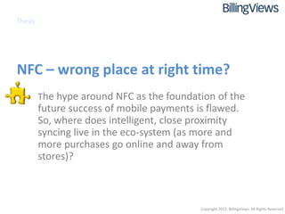 Thesis




NFC – wrong place at right time?
   • The hype around NFC as the foundation of the
         future success of mobile payments is flawed.
         So, where does intelligent, close proximity
         syncing live in the eco-system (as more and
         more purchases go online and away from
         stores)?



                                            Copyright 2012. BillingViews. All Rights Reserved.
 