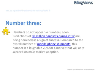NFC as a payment cornerstone will not work if:




Number three:
   • Handsets do not appear in numbers, soon.
     Predictions of 80 million handsets during 2012 are
     being heralded as a sign of success. Compared to the
     overall number of mobile phone shipments, this
     number is a laughable 20% for a market that will only
     succeed on mass market adoption.




                                                 Copyright 2012. BillingViews. All Rights Reserved.
 