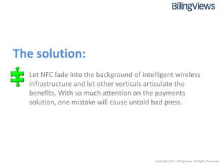 The solution:
 • Let NFC fade into the background of intelligent wireless
   infrastructure and let other verticals articulate the
   benefits. With so much attention on the payments
   solution, one mistake will cause untold bad press.




                                            Copyright 2012. BillingViews. All Rights Reserved.
 