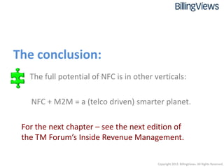 The conclusion:
 • The full potential of NFC is in other verticals:

   NFC + M2M = a (telco driven) smarter planet.

 For the next chapter – see the next edition of
 the TM Forum’s Inside Revenue Management.

                                          Copyright 2012. BillingViews. All Rights Reserved.
 