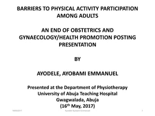 18/05/2017 Ayodele Ayobami Emmanuel 1
BARRIERS TO PHYSICAL ACTIVITY PARTICIPATION
AMONG ADULTS
AN END OF OBSTETRICS AND
GYNAECOLOGY/HEALTH PROMOTION POSTING
PRESENTATION
BY
AYODELE, AYOBAMI EMMANUEL
Presented at the Department of Physiotherapy
University of Abuja Teaching Hospital
Gwagwalada, Abuja
(16th May, 2017)
 