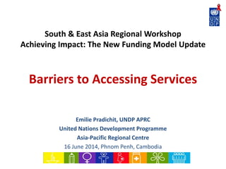 South & East Asia Regional Workshop
Achieving Impact: The New Funding Model Update
Barriers to Accessing Services
Emilie Pradichit, UNDP APRC
United Nations Development Programme
Asia-Pacific Regional Centre
16 June 2014, Phnom Penh, Cambodia
 