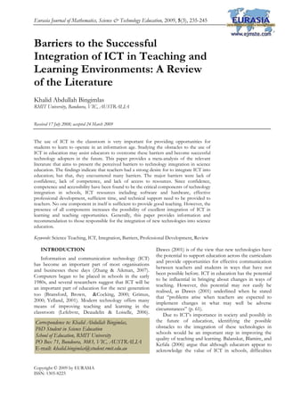Eurasia Journal of Mathematics, Science & Technology Education, 2009, 5(3), 235-245
Copyright © 2009 by EURASIA
ISSN: 1305-8223
Barriers to the Successful
Integration of ICT in Teaching and
Learning Environments: A Review
of the Literature
Khalid Abdullah Bingimlas
RMIT University, Bandoora, VIC, AUSTRALIA
Received 17 July 2008; accepted 24 March 2009
The use of ICT in the classroom is very important for providing opportunities for
students to learn to operate in an information age. Studying the obstacles to the use of
ICT in education may assist educators to overcome these barriers and become successful
technology adopters in the future. This paper provides a meta-analysis of the relevant
literature that aims to present the perceived barriers to technology integration in science
education. The findings indicate that teachers had a strong desire for to integrate ICT into
education; but that, they encountered many barriers. The major barriers were lack of
confidence, lack of competence, and lack of access to resources. Since confidence,
competence and accessibility have been found to be the critical components of technology
integration in schools, ICT resources including software and hardware, effective
professional development, sufficient time, and technical support need to be provided to
teachers. No one component in itself is sufficient to provide good teaching. However, the
presence of all components increases the possibility of excellent integration of ICT in
learning and teaching opportunities. Generally, this paper provides information and
recommendation to those responsible for the integration of new technologies into science
education.
Keywords: Science Teaching, ICT, Integration, Barriers, Professional Development, Review
INTRODUCTION
Information and communication technology (ICT)
has become an important part of most organisations
and businesses these days (Zhang & Aikman, 2007).
Computers began to be placed in schools in the early
1980s, and several researchers suggest that ICT will be
an important part of education for the next generation
too (Bransford, Brown, &Cocking, 2000; Grimus,
2000; Yelland, 2001). Modern technology offers many
means of improving teaching and learning in the
classroom (Lefebvre, Deaudelin & Loiselle, 2006).
Dawes (2001) is of the view that new technologies have
the potential to support education across the curriculum
and provide opportunities for effective communication
between teachers and students in ways that have not
been possible before. ICT in education has the potential
to be influential in bringing about changes in ways of
teaching. However, this potential may not easily be
realised, as Dawes (2001) underlined when he stated
that “problems arise when teachers are expected to
implement changes in what may well be adverse
circumstances” (p. 61).
Due to ICT’s importance in society and possibly in
the future of education, identifying the possible
obstacles to the integration of these technologies in
schools would be an important step in improving the
quality of teaching and learning. Balanskat, Blamire, and
Kefala (2006) argue that although educators appear to
acknowledge the value of ICT in schools, difficulties
Correspondence to: Khalid Abdullah Bingimlas,
PhD Student in Science Education
School of Education, RMIT University
PO Box 71, Bundoora, 3083, VIC, AUSTRALIA
E-mail: khalid.bingimlas@student.rmit.edu.au 
 