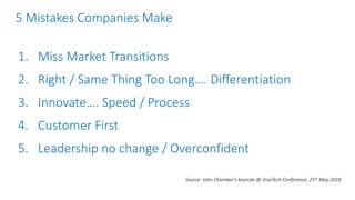 5 Mistakes Companies Make
1. Miss Market Transitions
2. Right / Same Thing Too Long…. Differentiation
3. Innovate…. Speed / Process
4. Customer First
5. Leadership no change / Overconfident
Source: John Chamber’s keynote @ VivaTech Conference, 25th May 2018
 