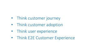 • Think customer journey
• Think customer adoption
• Think user experience
• Think E2E Customer Experience
 