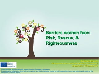 Barriers women face:
Risk, Rescue, &
Righteousness
Click here to download this powerpoint template : Colorful Pastel Tree Powerpoint Template
For more templates : PPT Backgrounds Models
Others ressources :
By Natasha Dokovska
Abstract Free PPT Presentations
Nature Powerpoint Templates
“Management versus Leadership- Branding your company”
Tree Powerpoint Presentations Backgrounds
Thessaloniki, 3-5 December 2013
Download Powerpoint Background with halo effect
This project has been funded with support from the European Commission.
This publication reflects the views only of the author, and the Commission cannot be held responsible for any use which may be made of the
information contained therein.

Page 1

 