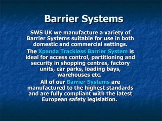Barrier Systems SWS UK we manufacture a variety of Barrier Systems suitable for use in both domestic and commercial settings. The Xpanda Trackless Barrier System is ideal for access control, partitioning and security in shopping centres, factory units, car parks, loading bays, warehouses etc. All of our Barrier Systems are manufactured to the highest standards and are fully compliant with the latest European safety legislation.