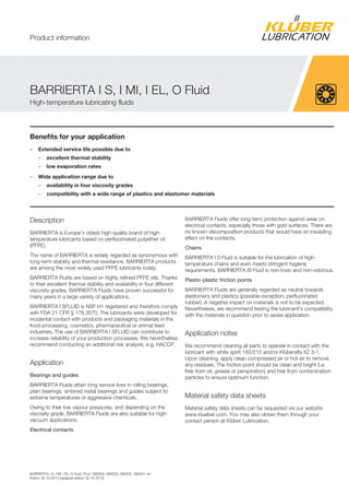 BARRIERTA I S, I MI, I EL, O Fluid, Prod. 090004, 090003, 090002, 090001, en
Edition 30.10.2013 [replaces edition 30.10.2013]
Benefits for your application
– Extended service life possible due to
– excellent thermal stability
– low evaporation rates
– Wide application range due to
– availability in four viscosity grades
– compatibility with a wide range of plastics and elastomer materials
Description
BARRIERTA is Europe's oldest high-quality brand of high-
temperature lubricants based on perfluorinated polyether oil
(PFPE).
The name of BARRIERTA is widely regarded as synonymous with
long-term stability and thermal resistance. BARRIERTA products
are among the most widely used PFPE lubricants today.
BARRIERTA Fluids are based on highly refined PFPE oils. Thanks
to their excellent thermal stability and availability in four different
viscosity grades, BARRIERTA Fluids have proven successful for
many years in a large variety of applications.
BARRIERTA I SFLUID is NSF H1 registered and therefore comply
with FDA 21 CFR § 178.3570. The lubricants were developed for
incidental contact with products and packaging materials in the
food-processing, cosmetics, pharmaceutical or animal feed
industries. The use of BARRIERTA I SFLUID can contribute to
increase reliability of your production processes. We nevertheless
recommend conducting an additional risk analysis, e.g. HACCP.
Application
Bearings and guides
BARRIERTA Fluids attain long service lives in rolling bearings,
plain bearings, sintered metal bearings and guides subject to
extreme temperatures or aggressive chemicals.
Owing to their low vapour pressures, and depending on the
viscosity grade, BARRIERTA Fluids are also suitable for high-
vacuum applications.
Electrical contacts
BARRIERTA Fluids offer long-term protection against wear on
electrical contacts, especially those with gold surfaces. There are
no known decomposition products that would have an insulating
effect on the contacts.
Chains
BARRIERTA I S Fluid is suitable for the lubrication of high-
temperature chains and even meets stringent hygiene
requirements. BARRIERTA IS Fluid is non-toxic and non-odorous.
Plastic-plastic friction points
BARRIERTA Fluids are generally regarded as neutral towards
elastomers and plastics (possible exception: perfluorinated
rubber). A negative impact on materials is not to be expected.
Nevertheless, we recommend testing the lubricant's compatibility
with the materials in question prior to series application.
Application notes
We recommend cleaning all parts to operate in contact with the
lubricant with white spirit 180/210 and/or Klüberalfa XZ 3-1.
Upon cleaning, apply clean compressed air or hot air to remove
any residues. The friction point should be clean and bright (i.e.
free from oil, grease or perspiration) and free from contamination
particles to ensure optimum function.
Material safety data sheets
Material safety data sheets can be requested via our website
www.klueber.com. You may also obtain them through your
contact person at Klüber Lubrication.
BARRIERTA I S, I MI, I EL, O Fluid
High-temperature lubricating fluids
Product information
 