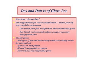 Dos and Don’ts of Glove Use
●
●

Work from “clean to dirty”
Limit opportunities for “touch contamination” - protect yourself,
others, and the environment
 Don’t touch your face or adjust PPE with contaminated gloves
 Don’t touch environmental surfaces except as necessary
during patient care

●





Change gloves
During use if torn and when heavily soiled (even during use on
the same patient)
After use on each patient
Discard in appropriate receptacle
Never wash or reuse disposable gloves

 