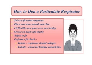 How to Don a Particulate Respirator
•
•
•
•
•
•

Select a fit tested respirator
Place over nose, mouth and chin
Fit flexible nose piece over nose bridge
Secure on head with elastic
Adjust to fit
Perform a fit check –
 Inhale – respirator should collapse
 Exhale – check for leakage around face

 