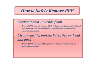How to Safely Remove PPE

• Contaminated – outside front
 Areas of PPE that have or are likely to have been in contact with body
sites, materials, or environmental surfaces where the infectious
organism may reside

• Clean – inside, outside back, ties on head
and back
 Areas of PPE that are not likely to have been in contact with the
infectious organism

 
