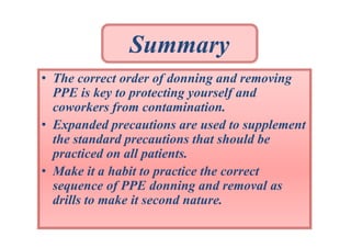 Summary
• The correct order of donning and removing
PPE is key to protecting yourself and
coworkers from contamination.
• Expanded precautions are used to supplement
the standard precautions that should be
practiced on all patients.
• Make it a habit to practice the correct
sequence of PPE donning and removal as
drills to make it second nature.

 
