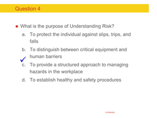 Confidential
Question 4
 What is the purpose of Understanding Risk?
a. To protect the individual against slips, trips, an...