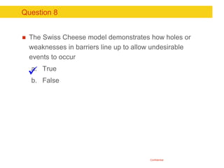 Confidential
Question 8
 The Swiss Cheese model demonstrates how holes or
weaknesses in barriers line up to allow undesir...