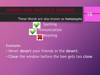 WORDS HAVE MULTIPLE MEANING
These Words are also known as homonyms
Spelling
Pronunciation
Meaning
Examples
• Never desert your friends in the desert.
• Close the window before the bee gets too close
18
 