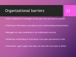 Organizational barriers
Loss or distortion of messages as they pass from one level to another
Filtering of information according to one’s understanding/interpretation
Messages not read completely or not understood correctly
Deliberate withholding of information from peers perceived as rivals
Information gap if upper level does not know the true state of affairs
33
 
