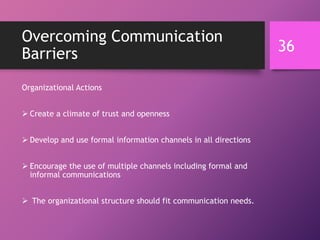 Overcoming Communication
Barriers
Organizational Actions
 Create a climate of trust and openness
 Develop and use formal information channels in all directions
 Encourage the use of multiple channels including formal and
informal communications
 The organizational structure should fit communication needs.
36
 