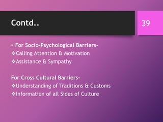 Contd..
• For Socio-Psychological Barriers-
Calling Attention & Motivation
Assistance & Sympathy
For Cross Cultural Barriers-
Understanding of Traditions & Customs
Information of all Sides of Culture
39
 