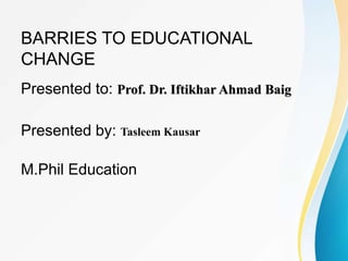 BARRIES TO EDUCATIONAL
CHANGE
Presented to: Prof. Dr. Iftikhar Ahmad Baig
Presented by: Tasleem Kausar
M.Phil Education
 