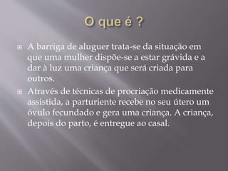  A barriga de aluguer trata-se da situação em
que uma mulher dispõe-se a estar grávida e a
dar à luz uma criança que será criada para
outros.
 Através de técnicas de procriação medicamente
assistida, a parturiente recebe no seu útero um
óvulo fecundado e gera uma criança. A criança,
depois do parto, é entregue ao casal.
 