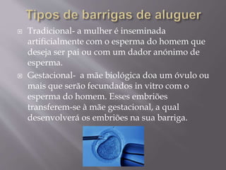  Tradicional- a mulher é inseminada
artificialmente com o esperma do homem que
deseja ser pai ou com um dador anónimo de
esperma.
 Gestacional- a mãe biológica doa um óvulo ou
mais que serão fecundados in vitro com o
esperma do homem. Esses embriões
transferem-se à mãe gestacional, a qual
desenvolverá os embriões na sua barriga.
 