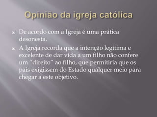  De acordo com a Igreja é uma prática
desonesta.
 A Igreja recorda que a intenção legítima e
excelente de dar vida a um filho não confere
um “direito” ao filho, que permitiria que os
pais exigissem do Estado qualquer meio para
chegar a este objetivo.
 