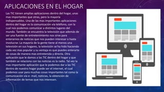 APLICACIONES EN EL HOGAR
Las TIC tienen amplias aplicaciones dentro del hogar, unas
mas importantes que otras, pero la mayoría
indispensables. Una de las mas importantes aplicaciones
dentro del hogar es la comunicación vía teléfono, con la
cual nos podemos comunicar a distintos lugares del
mundo. También se encuentra la televisión que además de
ser una fuente de entretenimiento nos sirve para
enterarnos de noticias que nos pueden interesar o hasta
involucrar. La mayoría de la gente tiene al menos una
televisión en sus hogares, la televisión se ha hido haciendo
cada vez mas popular y su ventaja es que puedes enterarte
de cosas de manera mas entretenida y directa. Otra
aplicación que le damos a las TIC dentro del hogar y que
también se relaciona con las noticias es la radio. Tal vez la
mas importante aplicación que le podemos dar a las TIC
dentro de nuestro hogar puede ser el internet, el cual
podemos usar para muchas cosas importantes tal como la
comunicación vía e- mail, noticias, la obtención de
información de temas que nos interesen.
 