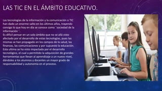 LAS TIC EN EL ÁMBITO EDUCATIVO.
Las tecnologías de la información y la comunicación o TIC
han dado un enorme salto en los últimos años, trayendo
consigo lo que hoy en día se conoce como ¨sociedad de la
información ¨.
Es difícil pensar en un solo ámbito que no se allá visto
afectado por el desarrollo de estas tecnologías, pues las
mismas se han propagado en los campos de la salud, las
finanzas, las comunicaciones y por supuesto la educación.
Esta ultima se ha visto impactada por el desarrollo
tecnológico, el cual a permitido la adquisición de grandes
herramientas que llevan al aprendizaje a un nuevo nivel,
dándoles a los alumnos y docentes un mayor grado de
responsabilidad y autonomía en el proceso.
 
